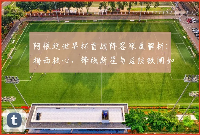 阿根廷世界杯首战阵容深度解析：梅西核心，锋线新星与后防铁闸如何布阵？