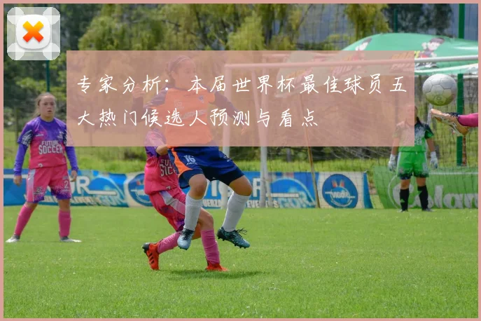 专家分析:本届世界杯最佳球员五大热门候选人预测与看点