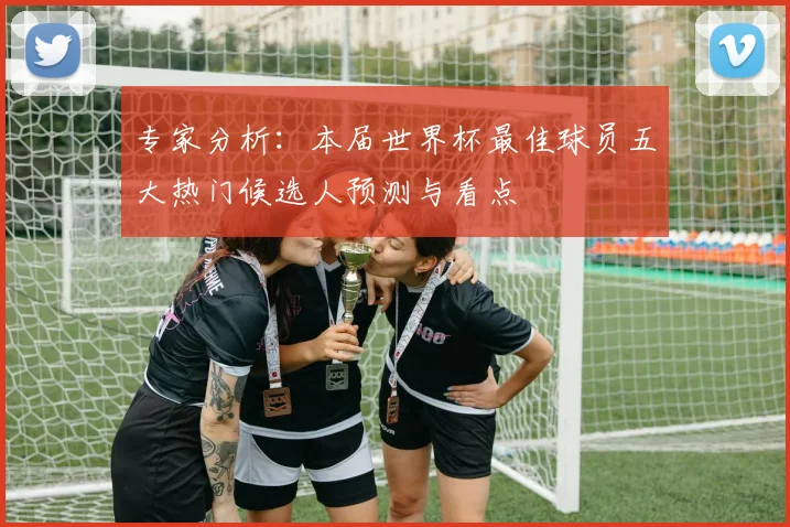 专家分析:本届世界杯最佳球员五大热门候选人预测与看点