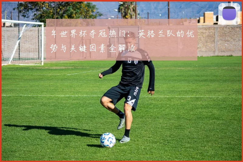 年世界杯夺冠热门:英格兰队的优势与关键因素全解读