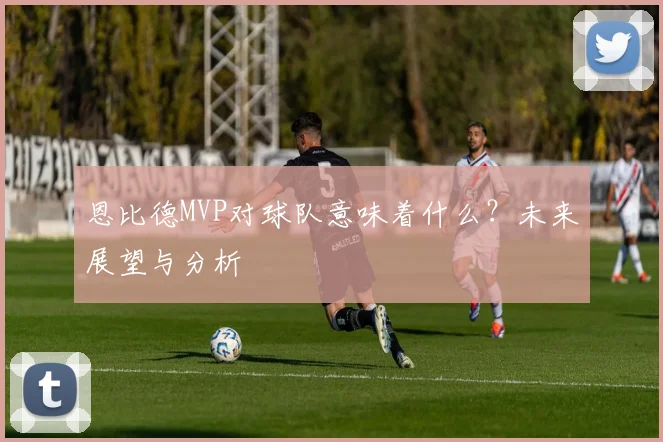 恩比德MVP对球队意味着什么?未来展望与分析