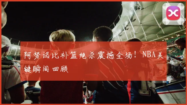阿努诺比补篮绝杀震撼全场!NBA关键瞬间回顾
