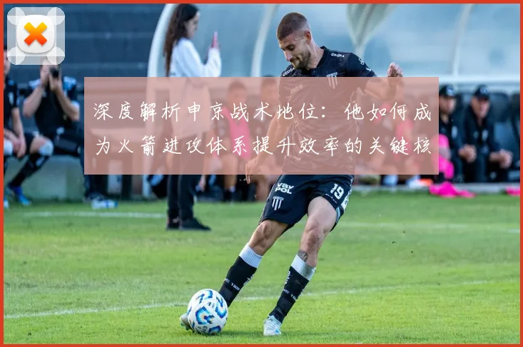 深度解析申京战术地位:他如何成为火箭进攻体系提升效率的关键核心?