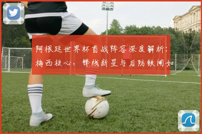 阿根廷世界杯首战阵容深度解析:梅西核心,锋线新星与后防铁闸如何布阵?